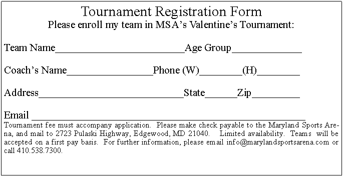 Text Box: Tournament Registration FormPlease enroll my team in MSA s Valentine s Tournament:Team Name________________________Age Group_____________Coach s Name________________Phone (W)________(H)________Address___________________________State______Zip_________Email ___________________________________________________Tournament fee must accompany application.  Please make check payable to the Maryland Sports Arena, and mail to 2723 Pulaski Highway, Edgewood, MD 21040.    Limited availability.  Teams  will be accepted on a first pay basis.  For further information, please email info@marylandsportsarena.com or call 410.538.7300.