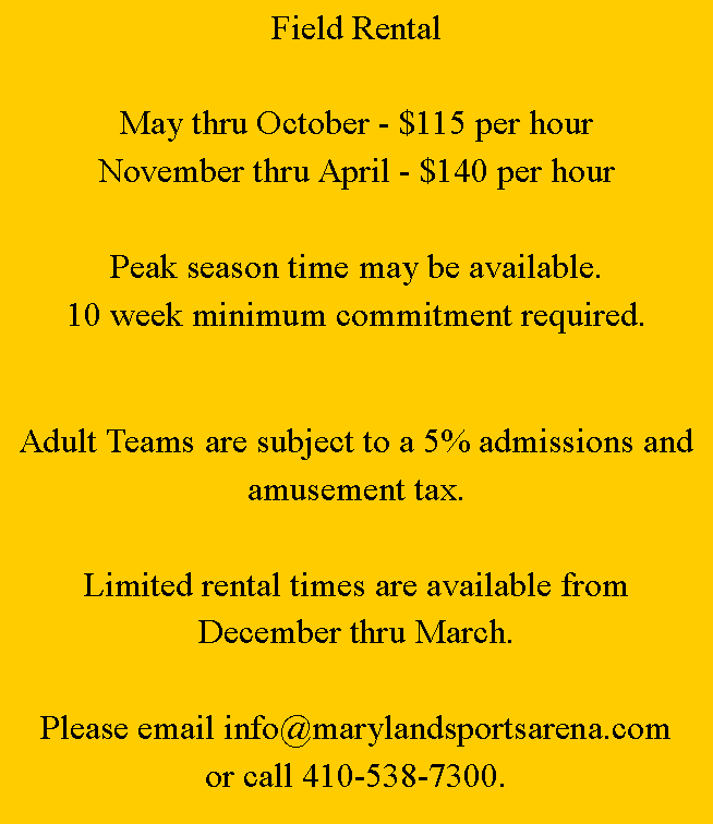 Text Box: Field RentalMay thru October - $100 per hourNovember thru April - $110 per hourAdult Teams are subject to a 5% admissions and amusement tax.Limited rental times are available from December thru March.Please email info@marylandsportsarena.com for additional information or call 410-538-7300.