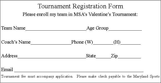 Text Box: Tournament Registration FormPlease enroll my team in MSAs Valentines Tournament: Team Name________________________Age Group_____________ Coachs Name________________Phone (W)________(H)________ Address___________________________State______Zip_________ Email ___________________________________________________Tournament fee must accompany application.  Please make check payable to the Maryland Sports 