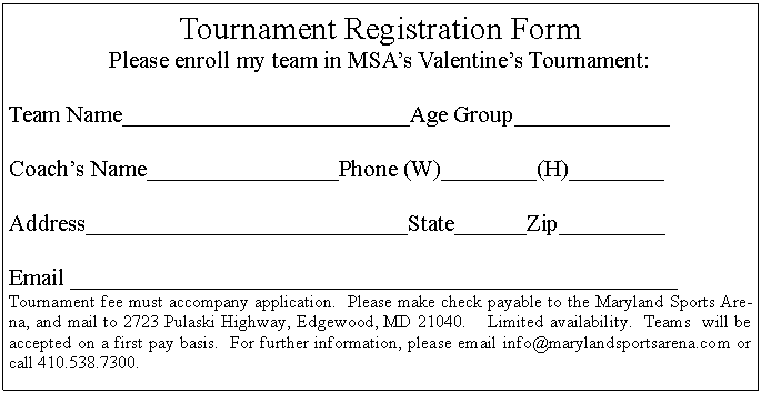 Text Box: Tournament Registration FormPlease enroll my team in MSA’s Valentine’s Tournament:Team Name________________________Age Group_____________Coach’s Name________________Phone (W)________(H)________Address___________________________State______Zip_________Email ___________________________________________________Tournament fee must accompany application.  Please make check payable to the Maryland Sports Arena, and mail to 2723 Pulaski Highway, Edgewood, MD 21040.    Limited availability.  Teams  will be accepted on a first pay basis.  For further information, please email info@marylandsportsarena.com or call 410.538.7300.